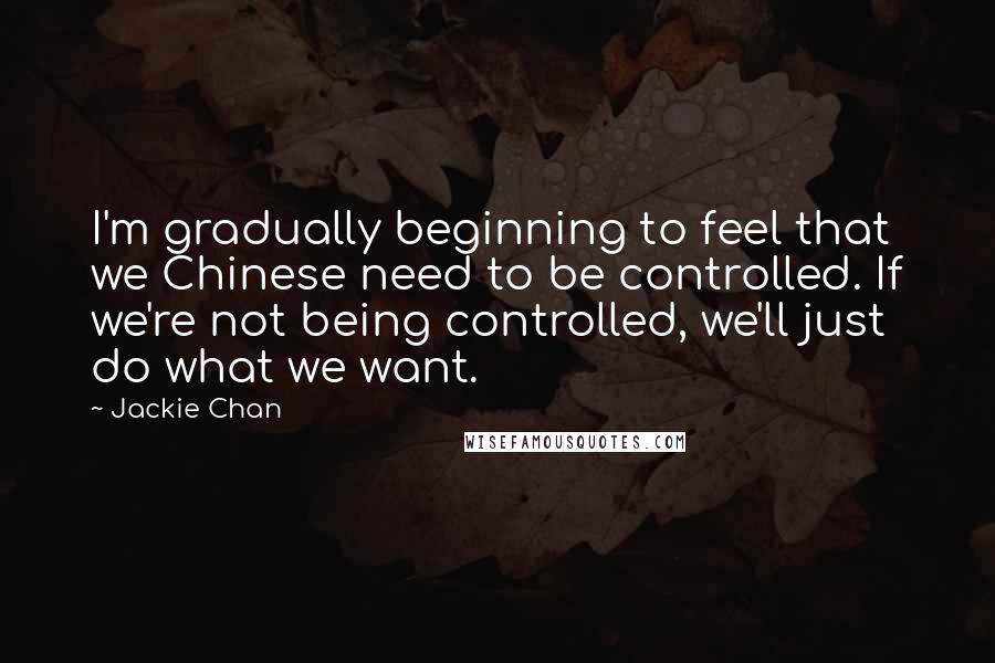 Jackie Chan Quotes: I'm gradually beginning to feel that we Chinese need to be controlled. If we're not being controlled, we'll just do what we want.