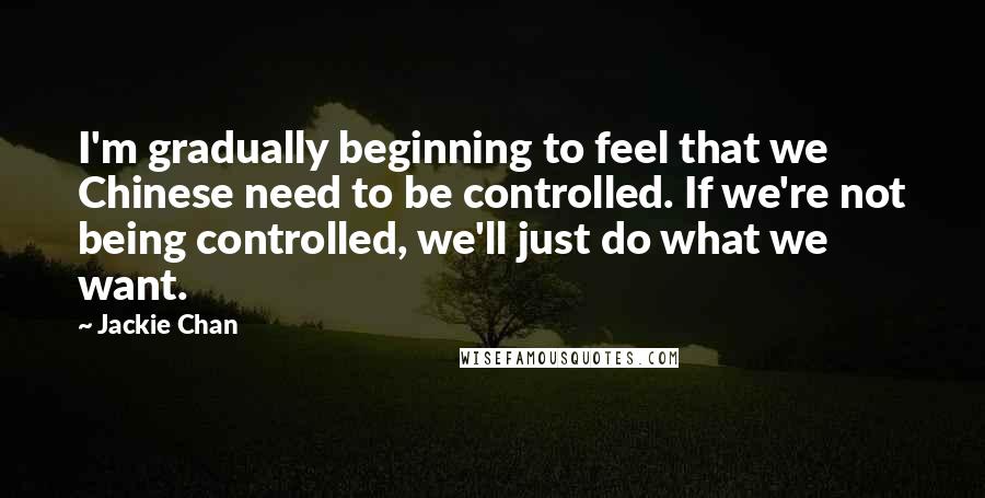 Jackie Chan Quotes: I'm gradually beginning to feel that we Chinese need to be controlled. If we're not being controlled, we'll just do what we want.