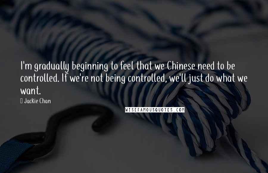 Jackie Chan Quotes: I'm gradually beginning to feel that we Chinese need to be controlled. If we're not being controlled, we'll just do what we want.