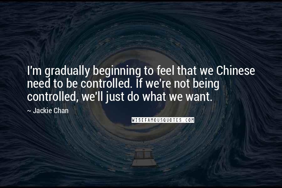 Jackie Chan Quotes: I'm gradually beginning to feel that we Chinese need to be controlled. If we're not being controlled, we'll just do what we want.