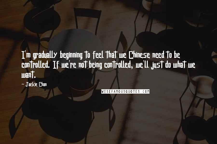 Jackie Chan Quotes: I'm gradually beginning to feel that we Chinese need to be controlled. If we're not being controlled, we'll just do what we want.