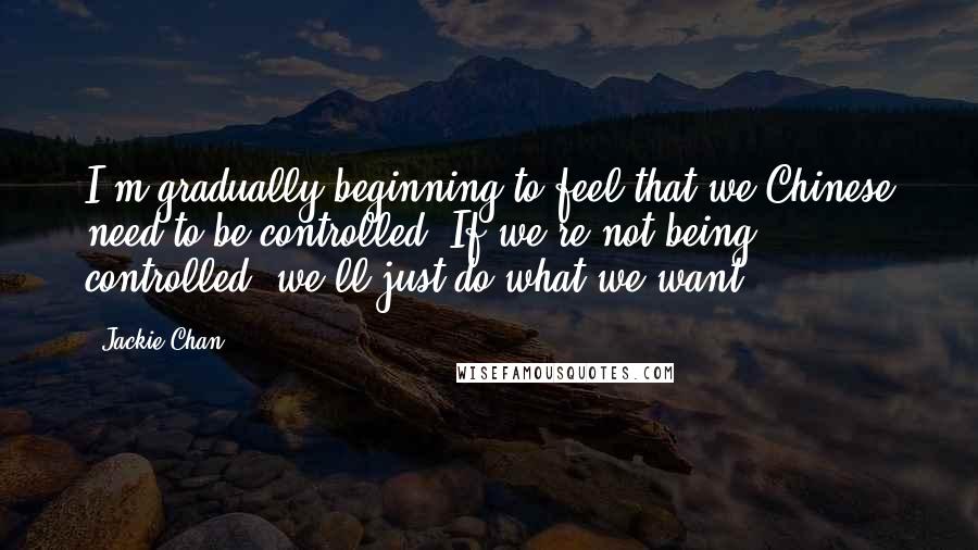 Jackie Chan Quotes: I'm gradually beginning to feel that we Chinese need to be controlled. If we're not being controlled, we'll just do what we want.