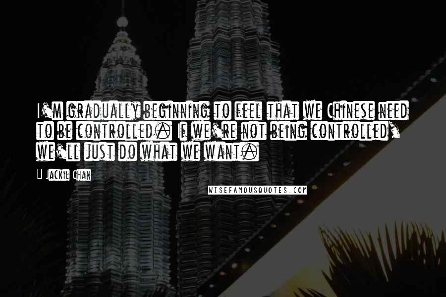 Jackie Chan Quotes: I'm gradually beginning to feel that we Chinese need to be controlled. If we're not being controlled, we'll just do what we want.