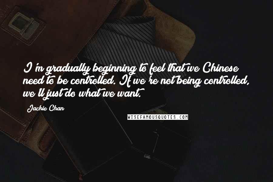 Jackie Chan Quotes: I'm gradually beginning to feel that we Chinese need to be controlled. If we're not being controlled, we'll just do what we want.