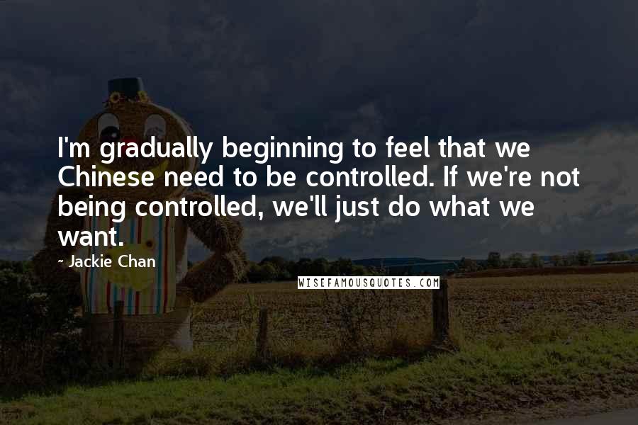 Jackie Chan Quotes: I'm gradually beginning to feel that we Chinese need to be controlled. If we're not being controlled, we'll just do what we want.