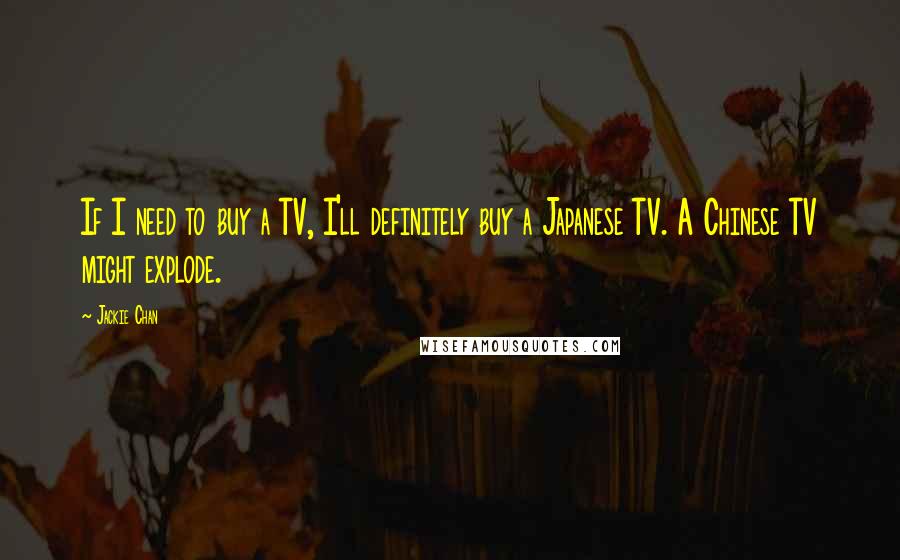 Jackie Chan Quotes: If I need to buy a TV, I'll definitely buy a Japanese TV. A Chinese TV might explode.