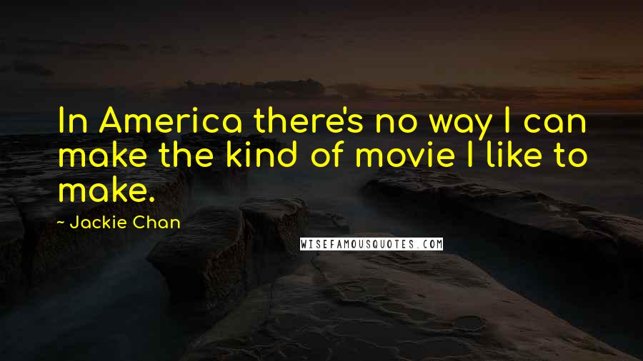 Jackie Chan Quotes: In America there's no way I can make the kind of movie I like to make.