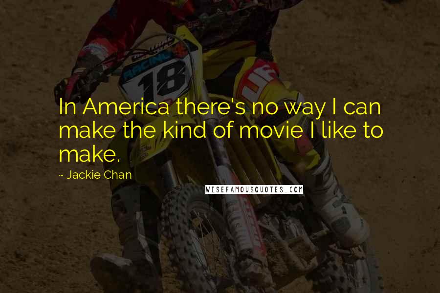 Jackie Chan Quotes: In America there's no way I can make the kind of movie I like to make.