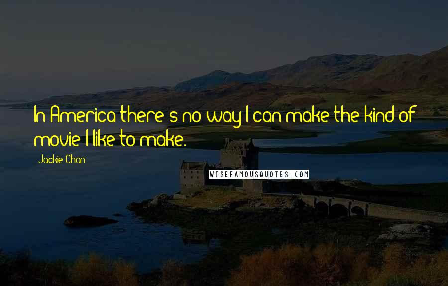 Jackie Chan Quotes: In America there's no way I can make the kind of movie I like to make.
