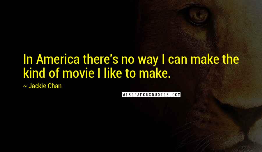 Jackie Chan Quotes: In America there's no way I can make the kind of movie I like to make.