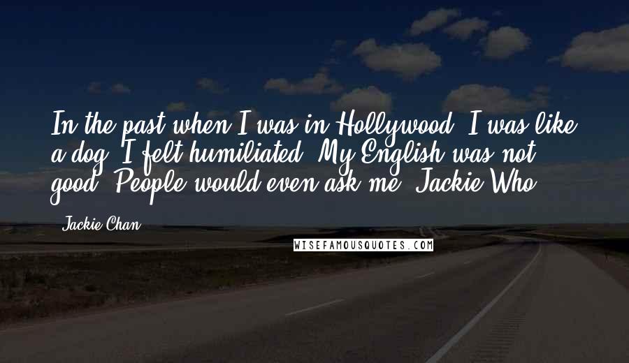 Jackie Chan Quotes: In the past when I was in Hollywood, I was like a dog. I felt humiliated. My English was not good. People would even ask me 'Jackie Who?'.