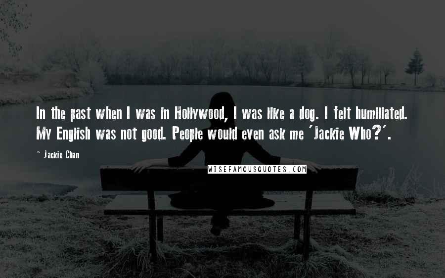 Jackie Chan Quotes: In the past when I was in Hollywood, I was like a dog. I felt humiliated. My English was not good. People would even ask me 'Jackie Who?'.