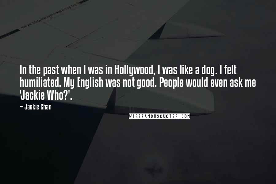 Jackie Chan Quotes: In the past when I was in Hollywood, I was like a dog. I felt humiliated. My English was not good. People would even ask me 'Jackie Who?'.