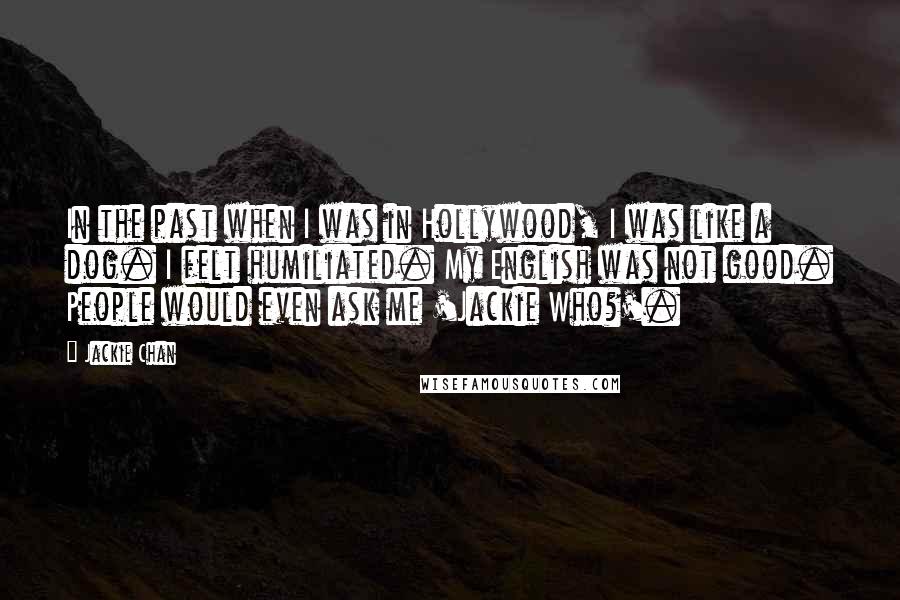 Jackie Chan Quotes: In the past when I was in Hollywood, I was like a dog. I felt humiliated. My English was not good. People would even ask me 'Jackie Who?'.