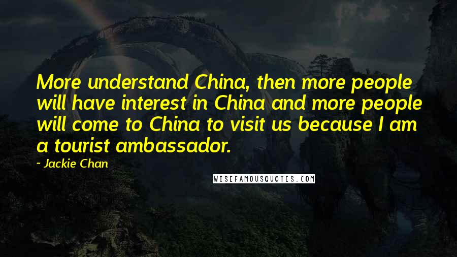 Jackie Chan Quotes: More understand China, then more people will have interest in China and more people will come to China to visit us because I am a tourist ambassador.