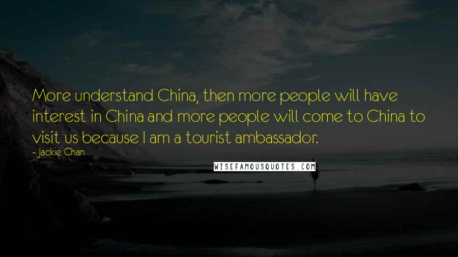 Jackie Chan Quotes: More understand China, then more people will have interest in China and more people will come to China to visit us because I am a tourist ambassador.