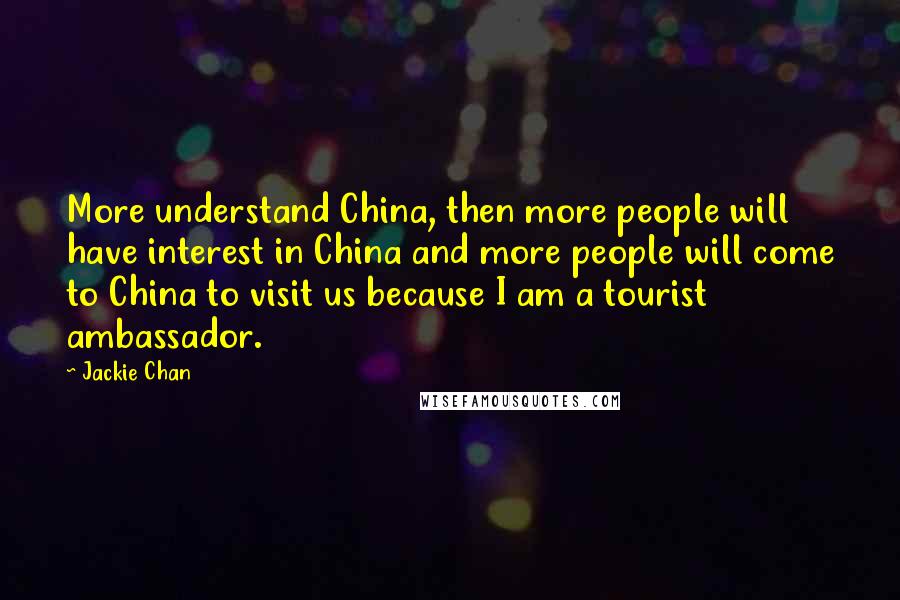 Jackie Chan Quotes: More understand China, then more people will have interest in China and more people will come to China to visit us because I am a tourist ambassador.