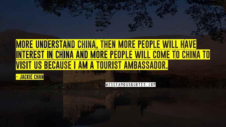 Jackie Chan Quotes: More understand China, then more people will have interest in China and more people will come to China to visit us because I am a tourist ambassador.