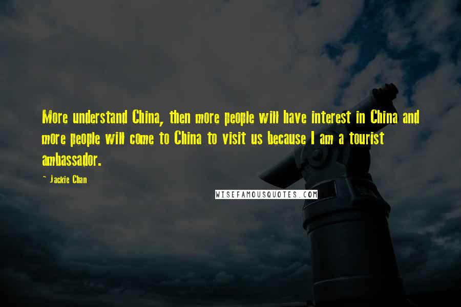 Jackie Chan Quotes: More understand China, then more people will have interest in China and more people will come to China to visit us because I am a tourist ambassador.