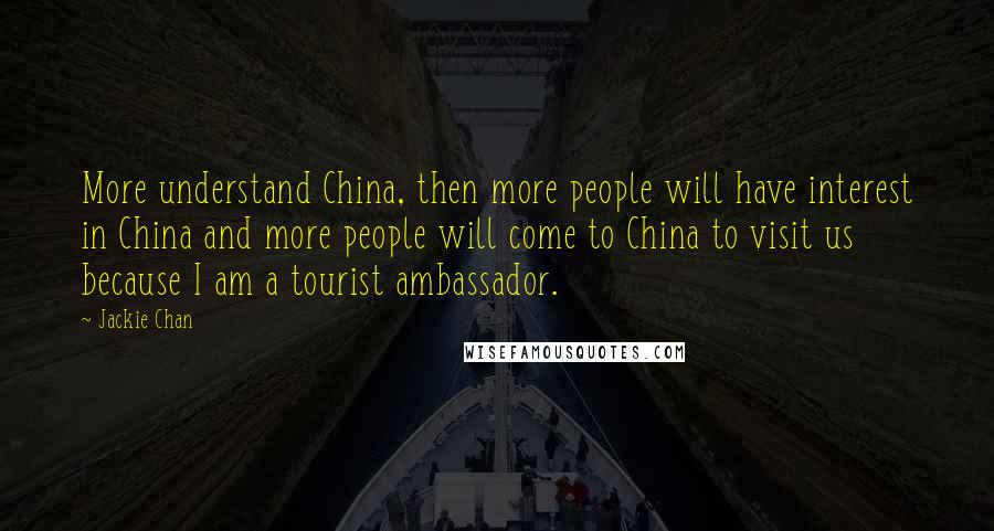 Jackie Chan Quotes: More understand China, then more people will have interest in China and more people will come to China to visit us because I am a tourist ambassador.