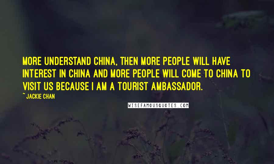 Jackie Chan Quotes: More understand China, then more people will have interest in China and more people will come to China to visit us because I am a tourist ambassador.