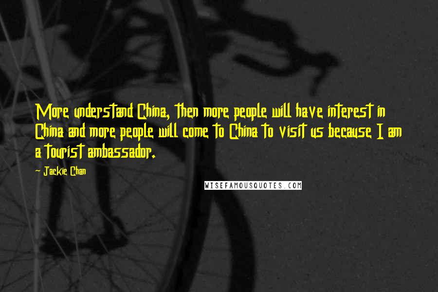 Jackie Chan Quotes: More understand China, then more people will have interest in China and more people will come to China to visit us because I am a tourist ambassador.