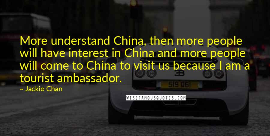 Jackie Chan Quotes: More understand China, then more people will have interest in China and more people will come to China to visit us because I am a tourist ambassador.