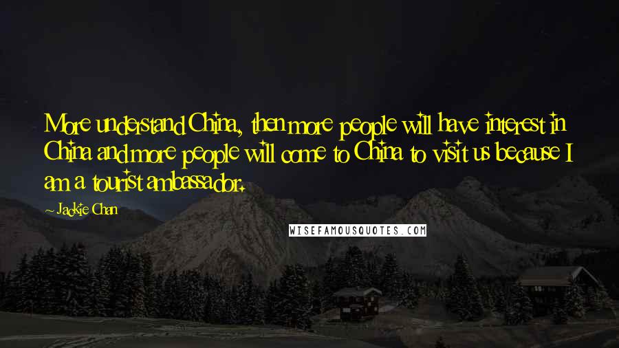 Jackie Chan Quotes: More understand China, then more people will have interest in China and more people will come to China to visit us because I am a tourist ambassador.