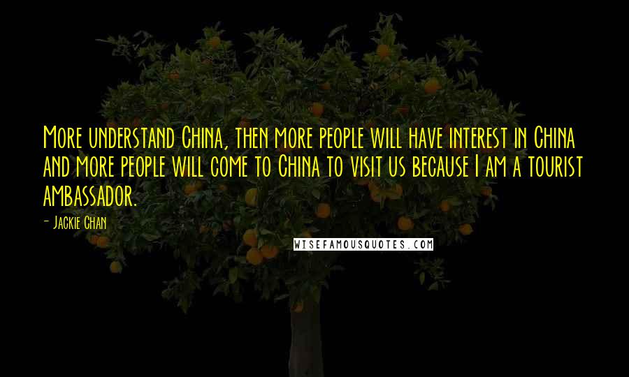 Jackie Chan Quotes: More understand China, then more people will have interest in China and more people will come to China to visit us because I am a tourist ambassador.