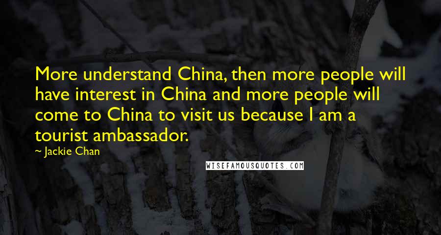 Jackie Chan Quotes: More understand China, then more people will have interest in China and more people will come to China to visit us because I am a tourist ambassador.