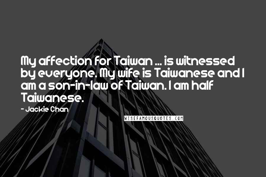 Jackie Chan Quotes: My affection for Taiwan ... is witnessed by everyone. My wife is Taiwanese and I am a son-in-law of Taiwan. I am half Taiwanese.