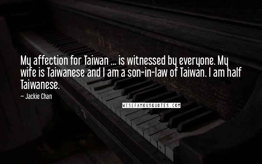 Jackie Chan Quotes: My affection for Taiwan ... is witnessed by everyone. My wife is Taiwanese and I am a son-in-law of Taiwan. I am half Taiwanese.