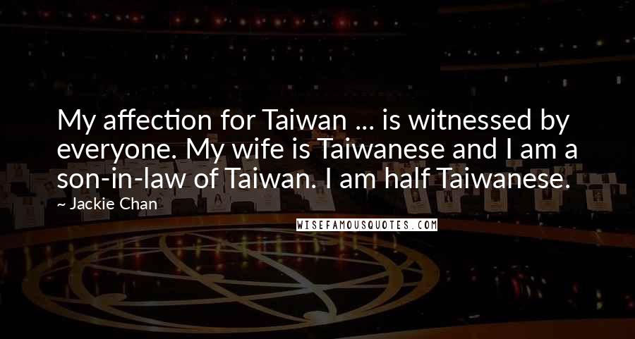 Jackie Chan Quotes: My affection for Taiwan ... is witnessed by everyone. My wife is Taiwanese and I am a son-in-law of Taiwan. I am half Taiwanese.