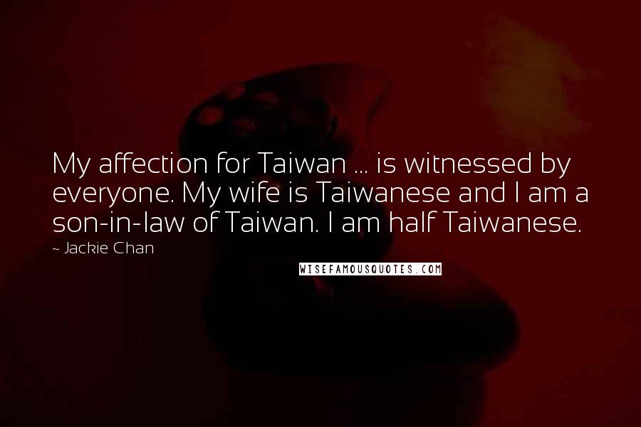 Jackie Chan Quotes: My affection for Taiwan ... is witnessed by everyone. My wife is Taiwanese and I am a son-in-law of Taiwan. I am half Taiwanese.