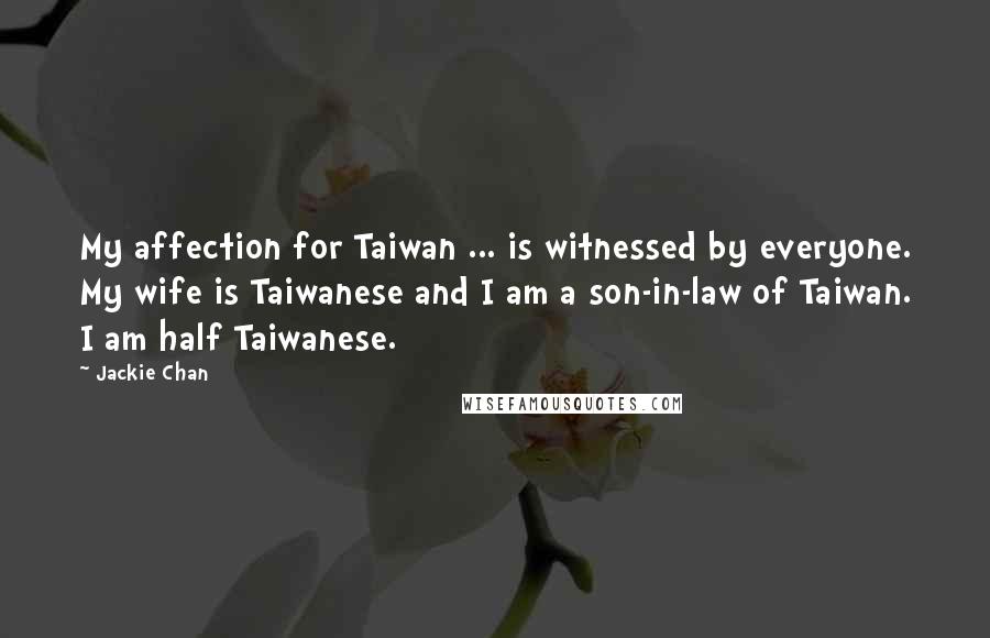 Jackie Chan Quotes: My affection for Taiwan ... is witnessed by everyone. My wife is Taiwanese and I am a son-in-law of Taiwan. I am half Taiwanese.