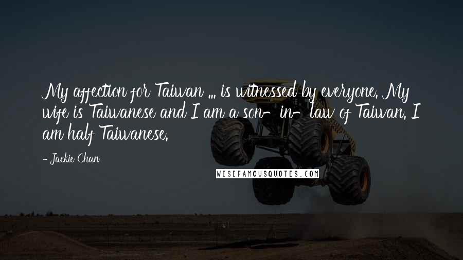 Jackie Chan Quotes: My affection for Taiwan ... is witnessed by everyone. My wife is Taiwanese and I am a son-in-law of Taiwan. I am half Taiwanese.