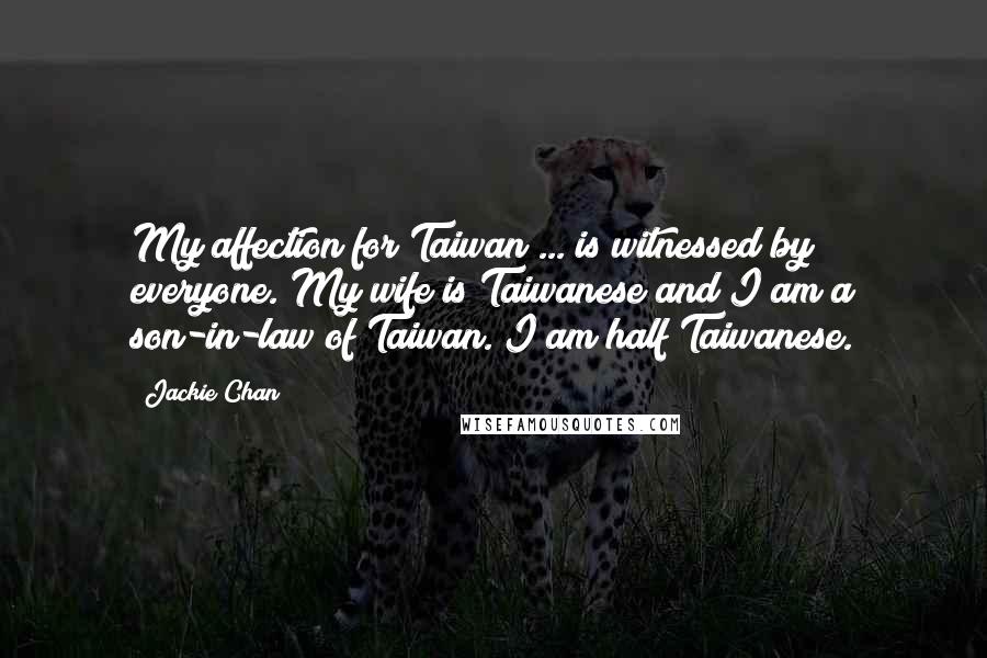 Jackie Chan Quotes: My affection for Taiwan ... is witnessed by everyone. My wife is Taiwanese and I am a son-in-law of Taiwan. I am half Taiwanese.