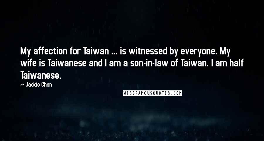 Jackie Chan Quotes: My affection for Taiwan ... is witnessed by everyone. My wife is Taiwanese and I am a son-in-law of Taiwan. I am half Taiwanese.