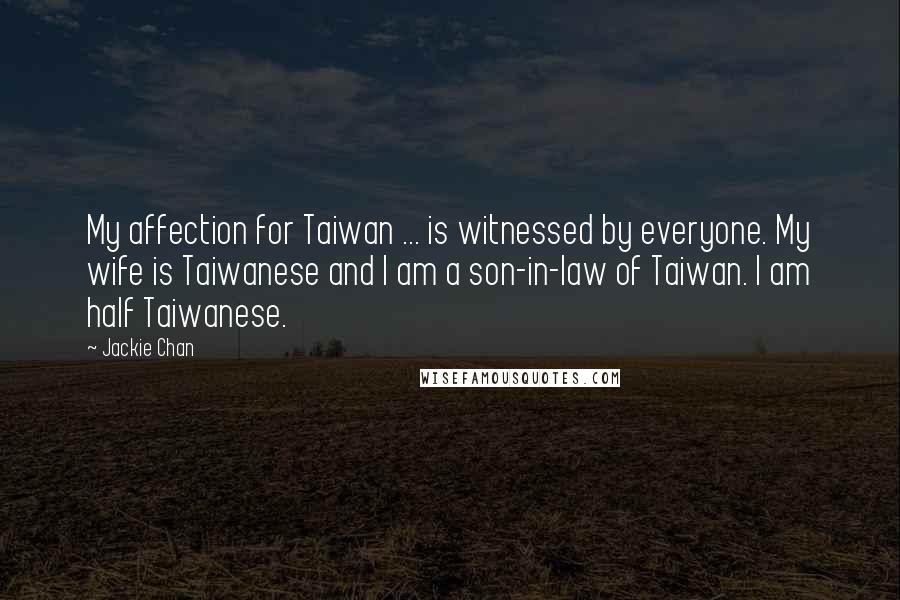 Jackie Chan Quotes: My affection for Taiwan ... is witnessed by everyone. My wife is Taiwanese and I am a son-in-law of Taiwan. I am half Taiwanese.