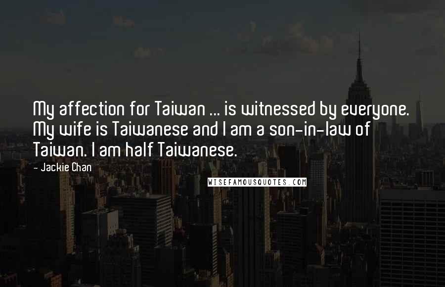 Jackie Chan Quotes: My affection for Taiwan ... is witnessed by everyone. My wife is Taiwanese and I am a son-in-law of Taiwan. I am half Taiwanese.