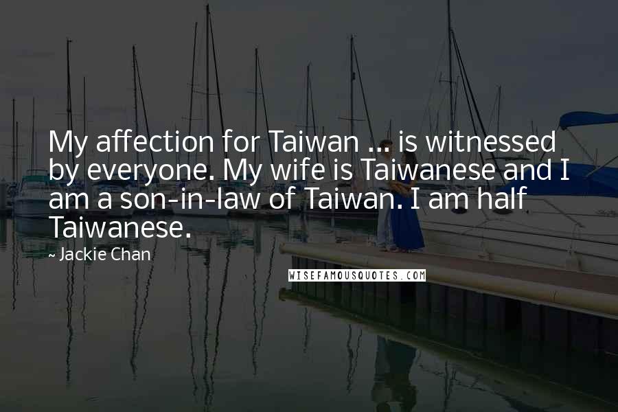 Jackie Chan Quotes: My affection for Taiwan ... is witnessed by everyone. My wife is Taiwanese and I am a son-in-law of Taiwan. I am half Taiwanese.