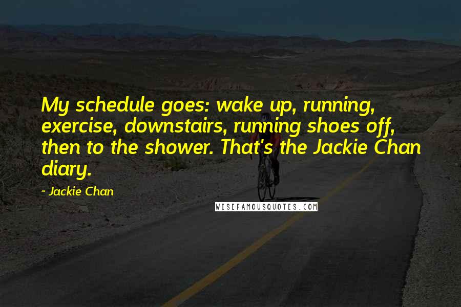 Jackie Chan Quotes: My schedule goes: wake up, running, exercise, downstairs, running shoes off, then to the shower. That's the Jackie Chan diary.