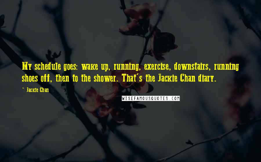 Jackie Chan Quotes: My schedule goes: wake up, running, exercise, downstairs, running shoes off, then to the shower. That's the Jackie Chan diary.