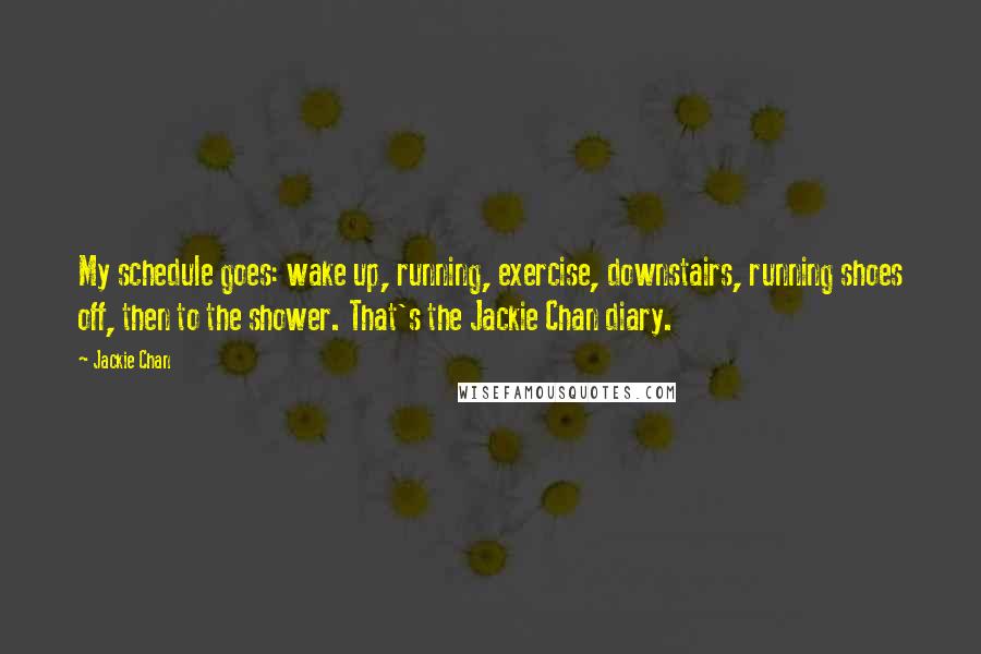 Jackie Chan Quotes: My schedule goes: wake up, running, exercise, downstairs, running shoes off, then to the shower. That's the Jackie Chan diary.