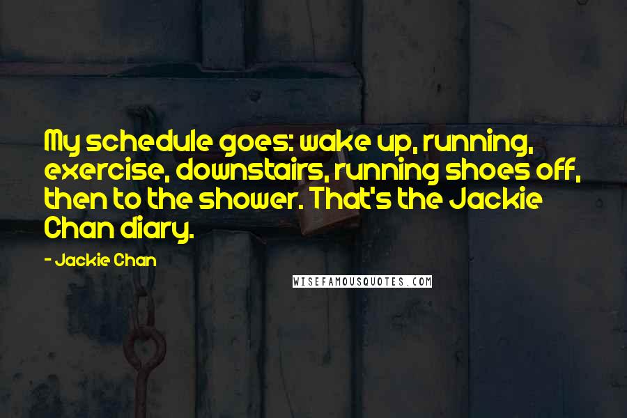 Jackie Chan Quotes: My schedule goes: wake up, running, exercise, downstairs, running shoes off, then to the shower. That's the Jackie Chan diary.