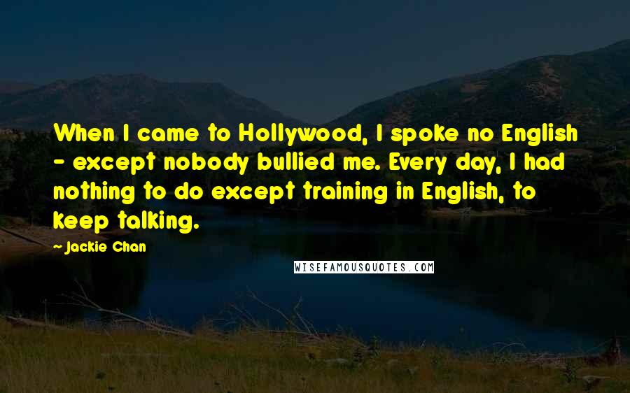 Jackie Chan Quotes: When I came to Hollywood, I spoke no English - except nobody bullied me. Every day, I had nothing to do except training in English, to keep talking.