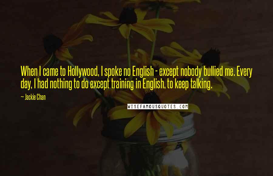 Jackie Chan Quotes: When I came to Hollywood, I spoke no English - except nobody bullied me. Every day, I had nothing to do except training in English, to keep talking.