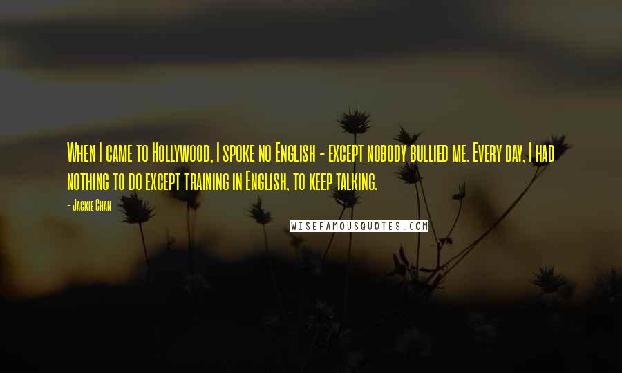 Jackie Chan Quotes: When I came to Hollywood, I spoke no English - except nobody bullied me. Every day, I had nothing to do except training in English, to keep talking.