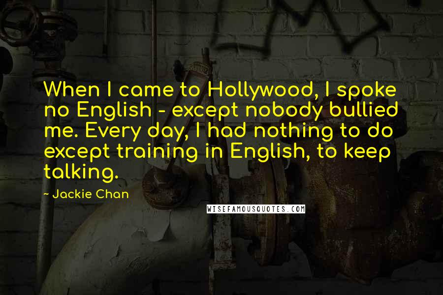 Jackie Chan Quotes: When I came to Hollywood, I spoke no English - except nobody bullied me. Every day, I had nothing to do except training in English, to keep talking.