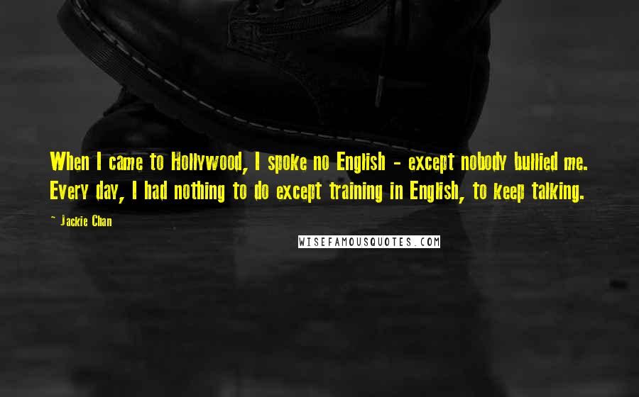Jackie Chan Quotes: When I came to Hollywood, I spoke no English - except nobody bullied me. Every day, I had nothing to do except training in English, to keep talking.